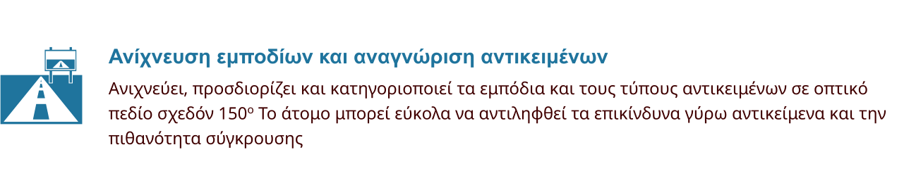 Ανίχνευση εμποδίων και αναγνώριση αντικειμένων Ανιχνεύει, προσδιορίζει και κατηγοριοποιεί τα εμπόδια και τους τύπους αντικειμένων σε οπτικό  πεδίο σχεδόν 150o Το άτομο μπορεί εύκολα να αντιληφθεί τα επικίνδυνα γύρω αντικείμενα και την  πιθανότητα σύγκρουσης  