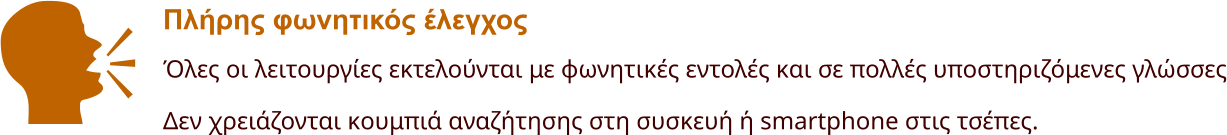 Πλήρης φωνητικός έλεγχος Όλες οι λειτουργίες εκτελούνται με φωνητικές εντολές και σε πολλές υποστηριζόμενες γλώσσες Δεν χρειάζονται κουμπιά αναζήτησης στη συσκευή ή smartphone στις τσέπες.    