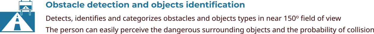 Obstacle detection and objects identification Detects, identifies and categorizes obstacles and objects types in near 150o field of view The person can easily perceive the dangerous surrounding objects and the probability of collision  
