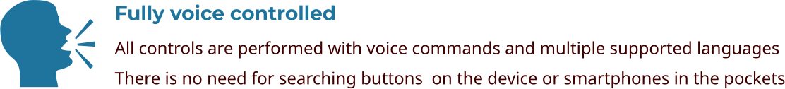 Fully voice controlled All controls are performed with voice commands and multiple supported languages There is no need for searching buttons  on the device or smartphones in the pockets    