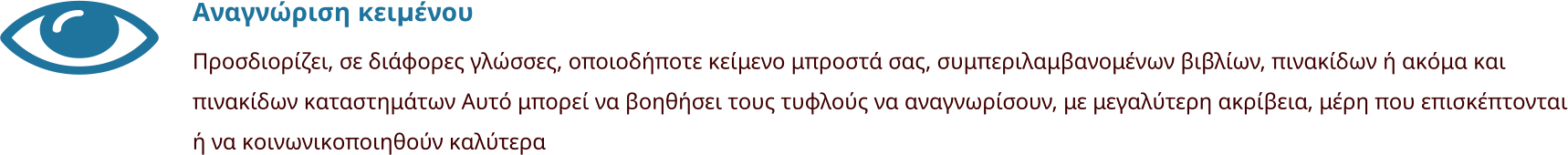 Αναγνώριση κειμένου Προσδιορίζει, σε διάφορες γλώσσες, οποιοδήποτε κείμενο μπροστά σας, συμπεριλαμβανομένων βιβλίων, πινακίδων ή ακόμα και πινακίδων καταστημάτων Αυτό μπορεί να βοηθήσει τους τυφλούς να αναγνωρίσουν, με μεγαλύτερη ακρίβεια, μέρη που επισκέπτονται ή να κοινωνικοποιηθούν καλύτερα