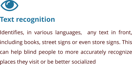 Text recognition Identifies, in various languages,  any text in front, including books, street signs or even store signs. This can help blind people to more accurately recognize places they visit or be better socialized
