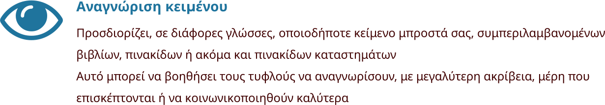 Αναγνώριση κειμένου Προσδιορίζει, σε διάφορες γλώσσες, οποιοδήποτε κείμενο μπροστά σας, συμπεριλαμβανομένων βιβλίων, πινακίδων ή ακόμα και πινακίδων καταστημάτων Αυτό μπορεί να βοηθήσει τους τυφλούς να αναγνωρίσουν, με μεγαλύτερη ακρίβεια, μέρη που επισκέπτονται ή να κοινωνικοποιηθούν καλύτερα