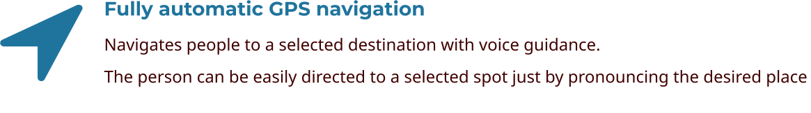 Fully automatic GPS navigation Navigates people to a selected destination with voice guidance. The person can be easily directed to a selected spot just by pronouncing the desired place