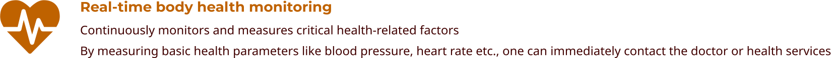 Real-time body health monitoring Continuously monitors and measures critical health-related factors By measuring basic health parameters like blood pressure, heart rate etc., one can immediately contact the doctor or health services