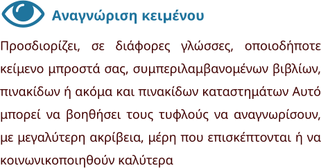 Αναγνώριση κειμένου Προσδιορίζει, σε διάφορες γλώσσες, οποιοδήποτε κείμενο μπροστά σας, συμπεριλαμβανομένων βιβλίων, πινακίδων ή ακόμα και πινακίδων καταστημάτων Αυτό μπορεί να βοηθήσει τους τυφλούς να αναγνωρίσουν, με μεγαλύτερη ακρίβεια, μέρη που επισκέπτονται ή να κοινωνικοποιηθούν καλύτερα