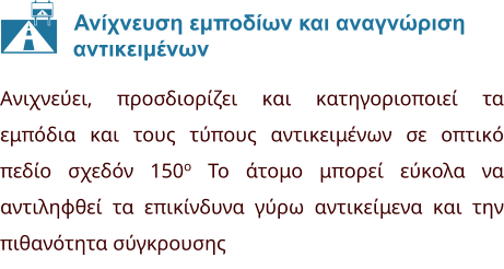 Ανίχνευση εμποδίων και αναγνώριση              αντικειμένων Ανιχνεύει, προσδιορίζει και κατηγοριοποιεί τα εμπόδια και τους τύπους αντικειμένων σε οπτικό πεδίο σχεδόν 150o Το άτομο μπορεί εύκολα να αντιληφθεί τα επικίνδυνα γύρω αντικείμενα και την πιθανότητα σύγκρουσης  