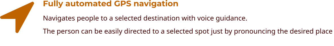 Fully automated GPS navigation Navigates people to a selected destination with voice guidance. The person can be easily directed to a selected spot just by pronouncing the desired place