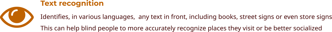 Text recognition Identifies, in various languages,  any text in front, including books, street signs or even store signs This can help blind people to more accurately recognize places they visit or be better socialized