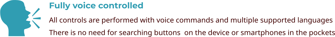 Fully voice controlled All controls are performed with voice commands and multiple supported languages There is no need for searching buttons  on the device or smartphones in the pockets    