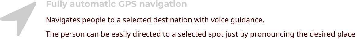 Fully automatic GPS navigation Navigates people to a selected destination with voice guidance. The person can be easily directed to a selected spot just by pronouncing the desired place