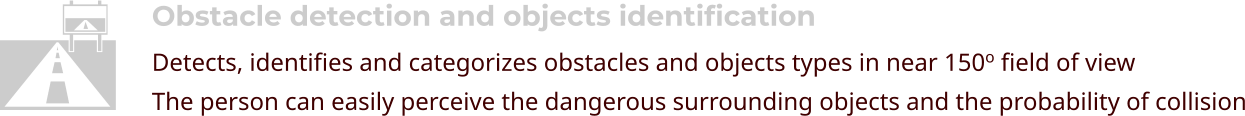 Obstacle detection and objects identification Detects, identifies and categorizes obstacles and objects types in near 150o field of view The person can easily perceive the dangerous surrounding objects and the probability of collision  