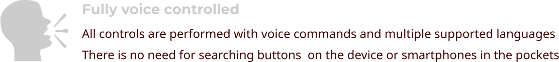 Fully voice controlled All controls are performed with voice commands and multiple supported languages There is no need for searching buttons  on the device or smartphones in the pockets    