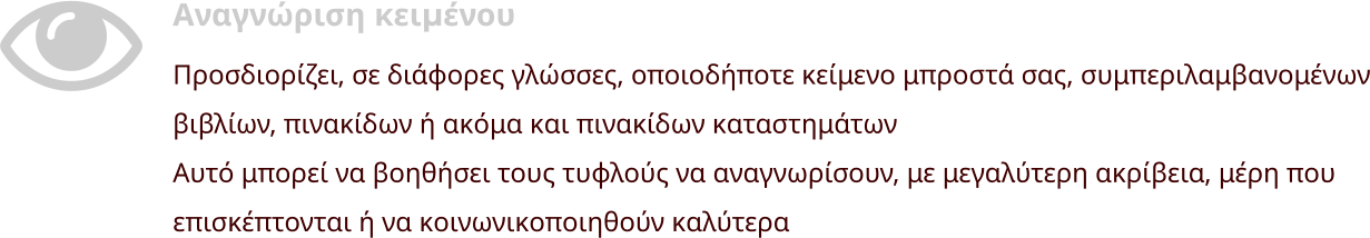 Αναγνώριση κειμένου Προσδιορίζει, σε διάφορες γλώσσες, οποιοδήποτε κείμενο μπροστά σας, συμπεριλαμβανομένων βιβλίων, πινακίδων ή ακόμα και πινακίδων καταστημάτων Αυτό μπορεί να βοηθήσει τους τυφλούς να αναγνωρίσουν, με μεγαλύτερη ακρίβεια, μέρη που επισκέπτονται ή να κοινωνικοποιηθούν καλύτερα