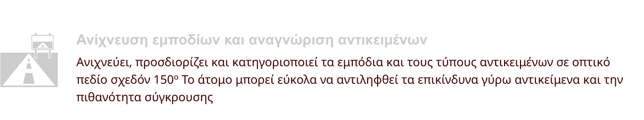 Ανίχνευση εμποδίων και αναγνώριση αντικειμένων Ανιχνεύει, προσδιορίζει και κατηγοριοποιεί τα εμπόδια και τους τύπους αντικειμένων σε οπτικό  πεδίο σχεδόν 150o Το άτομο μπορεί εύκολα να αντιληφθεί τα επικίνδυνα γύρω αντικείμενα και την  πιθανότητα σύγκρουσης  