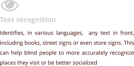 Text recognition Identifies, in various languages,  any text in front, including books, street signs or even store signs. This can help blind people to more accurately recognize places they visit or be better socialized
