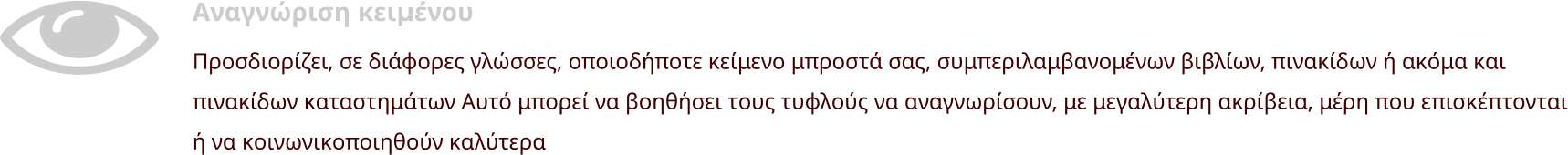 Αναγνώριση κειμένου Προσδιορίζει, σε διάφορες γλώσσες, οποιοδήποτε κείμενο μπροστά σας, συμπεριλαμβανομένων βιβλίων, πινακίδων ή ακόμα και πινακίδων καταστημάτων Αυτό μπορεί να βοηθήσει τους τυφλούς να αναγνωρίσουν, με μεγαλύτερη ακρίβεια, μέρη που επισκέπτονται ή να κοινωνικοποιηθούν καλύτερα
