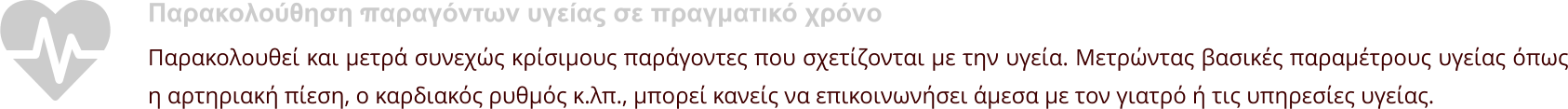 Παρακολούθηση παραγόντων υγείας σε πραγματικό χρόνο Παρακολουθεί και μετρά συνεχώς κρίσιμους παράγοντες που σχετίζονται με την υγεία. Μετρώντας βασικές παραμέτρους υγείας όπως η αρτηριακή πίεση, ο καρδιακός ρυθμός κ.λπ., μπορεί κανείς να επικοινωνήσει άμεσα με τον γιατρό ή τις υπηρεσίες υγείας.