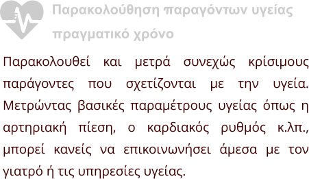 Παρακολούθηση παραγόντων υγείας σε               πραγματικό χρόνο Παρακολουθεί και μετρά συνεχώς κρίσιμους παράγοντες που σχετίζονται με την υγεία. Μετρώντας βασικές παραμέτρους υγείας όπως η αρτηριακή πίεση, ο καρδιακός ρυθμός κ.λπ., μπορεί κανείς να επικοινωνήσει άμεσα με τον γιατρό ή τις υπηρεσίες υγείας.