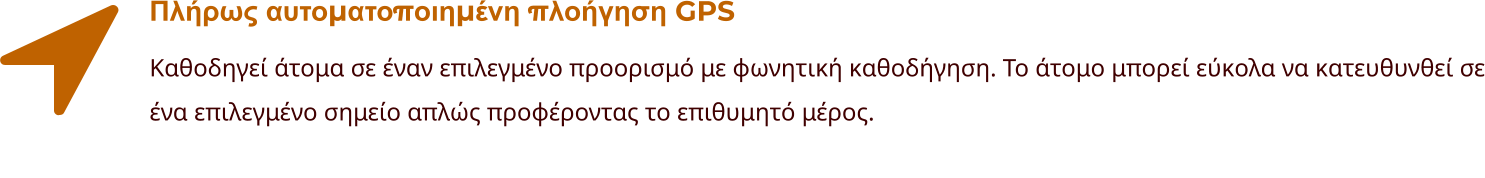 Πλήρως αυτοματοποιημένη πλοήγηση GPS Καθοδηγεί άτομα σε έναν επιλεγμένο προορισμό με φωνητική καθοδήγηση. Το άτομο μπορεί εύκολα να κατευθυνθεί σε ένα επιλεγμένο σημείο απλώς προφέροντας το επιθυμητό μέρος.
