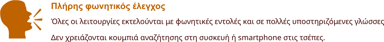 Πλήρης φωνητικός έλεγχος Όλες οι λειτουργίες εκτελούνται με φωνητικές εντολές και σε πολλές υποστηριζόμενες γλώσσες Δεν χρειάζονται κουμπιά αναζήτησης στη συσκευή ή smartphone στις τσέπες.    