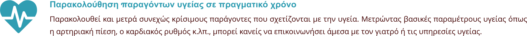 Παρακολούθηση παραγόντων υγείας σε πραγματικό χρόνο Παρακολουθεί και μετρά συνεχώς κρίσιμους παράγοντες που σχετίζονται με την υγεία. Μετρώντας βασικές παραμέτρους υγείας όπως η αρτηριακή πίεση, ο καρδιακός ρυθμός κ.λπ., μπορεί κανείς να επικοινωνήσει άμεσα με τον γιατρό ή τις υπηρεσίες υγείας.