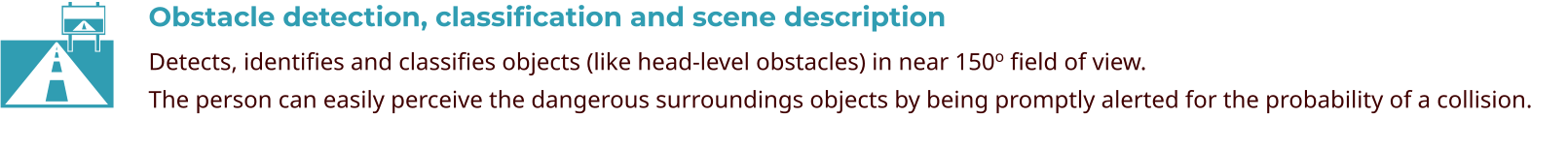 Obstacle detection, classification and scene description Detects, identifies and classifies objects (like head-level obstacles) in near 150o field of view. The person can easily perceive the dangerous surroundings objects by being promptly alerted for the probability of a collision.  