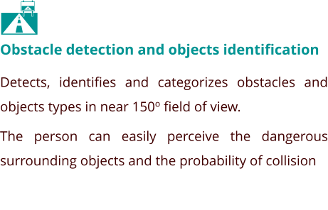 Obstacle detection and objects identification Detects, identifies and categorizes obstacles and objects types in near 150o field of view.  The person can easily perceive the dangerous surrounding objects and the probability of collision  