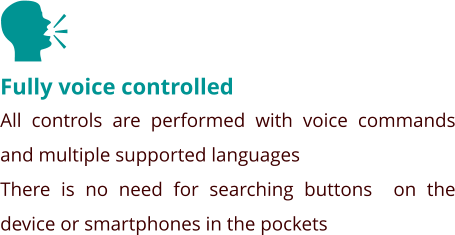 Fully voice controlled All controls are performed with voice commands and multiple supported languages There is no need for searching buttons  on the device or smartphones in the pockets    