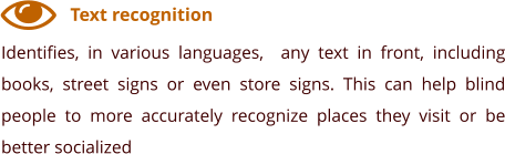 Text recognition Identifies, in various languages,  any text in front, including books, street signs or even store signs. This can help blind people to more accurately recognize places they visit or be better socialized