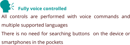 Fully voice controlled All controls are performed with voice commands and multiple supported languages There is no need for searching buttons  on the device or smartphones in the pockets    